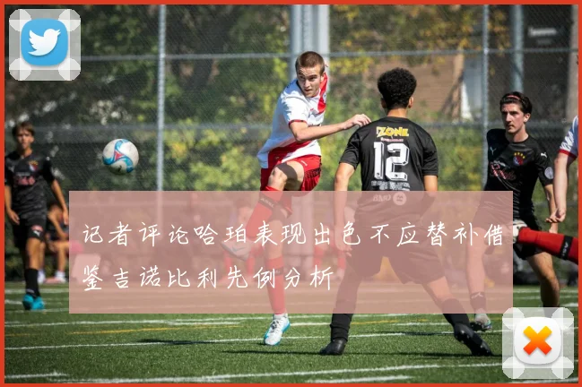 记者评论哈珀表现出色不应替补借鉴吉诺比利先例分析