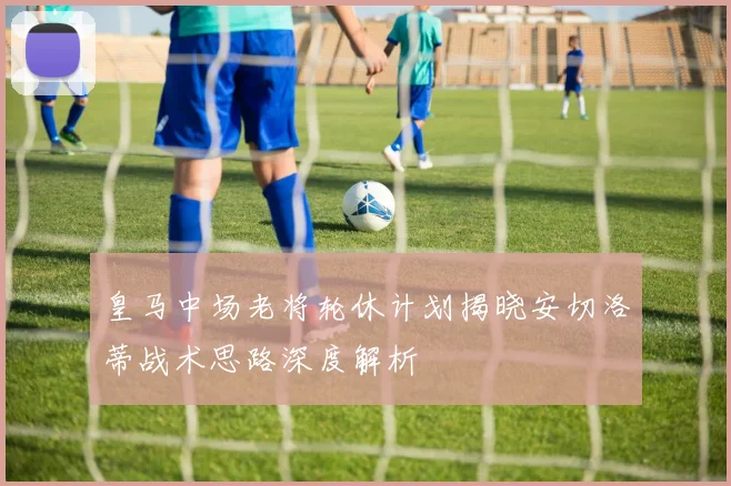 皇马中场老将轮休计划揭晓安切洛蒂战术思路深度解析