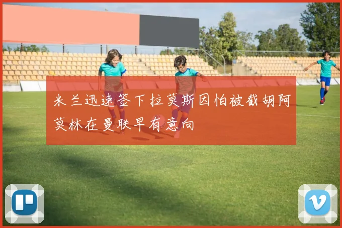 米兰迅速签下拉莫斯因怕被截胡阿莫林在曼联早有意向