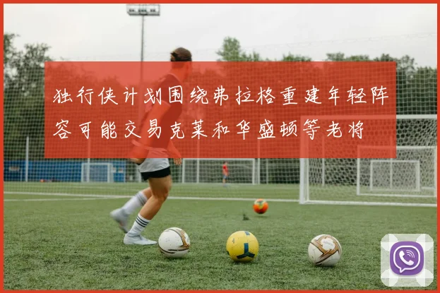 独行侠计划围绕弗拉格重建年轻阵容可能交易克莱和华盛顿等老将