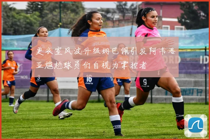 更衣室风波升级姆巴佩引发阿韦洛亚尴尬球员们自视为掌控者