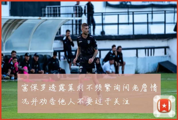 富保罗透露莱利不频繁询问老詹情况并劝告他人不要过于关注
