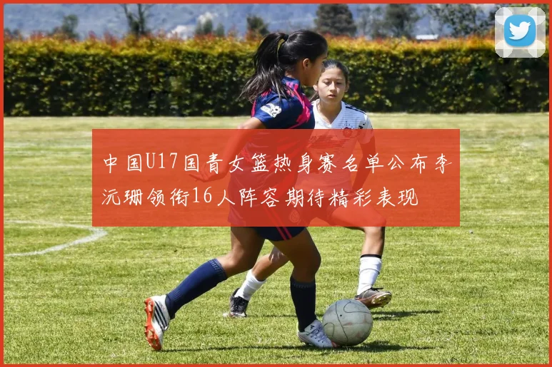 中国U17国青女篮热身赛名单公布李沅珊领衔16人阵容期待精彩表现