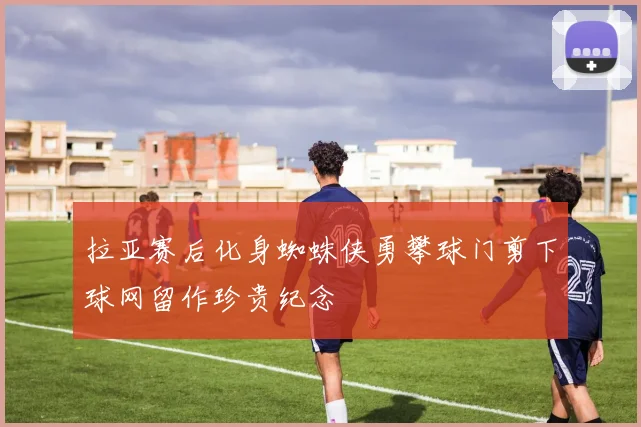 拉亚赛后化身蜘蛛侠勇攀球门剪下球网留作珍贵纪念