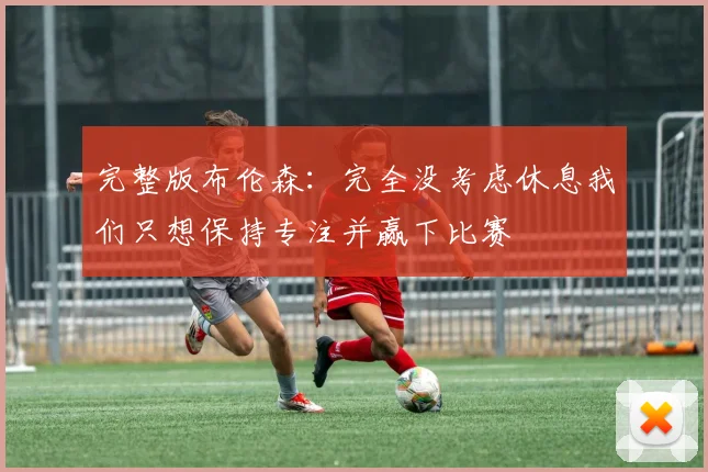 完整版布伦森：完全没考虑休息我们只想保持专注并赢下比赛
