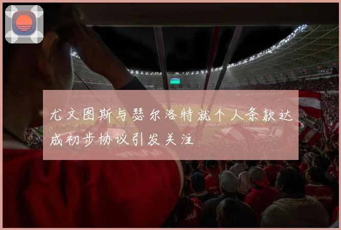 尤文图斯与瑟尔洛特就个人条款达成初步协议引发关注