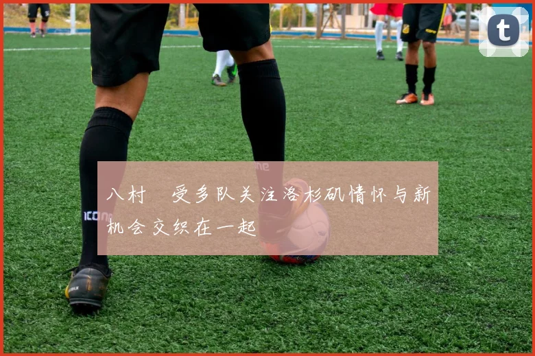 八村塁受多队关注洛杉矶情怀与新机会交织在一起