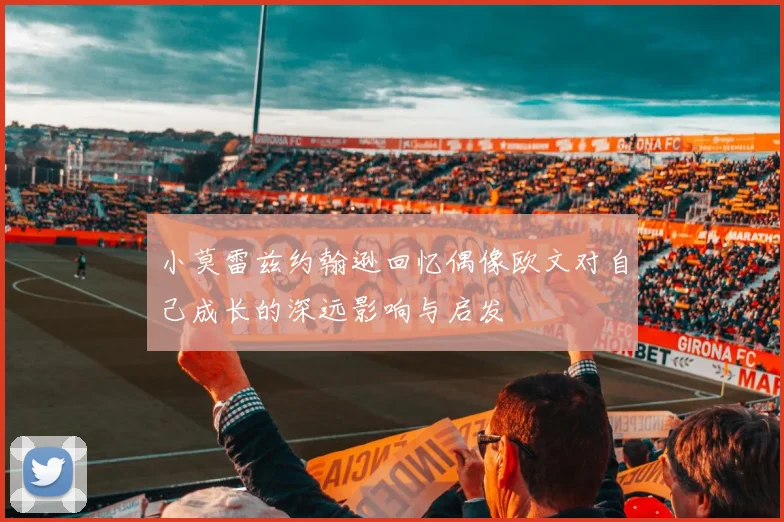 小莫雷兹约翰逊回忆偶像欧文对自己成长的深远影响与启发