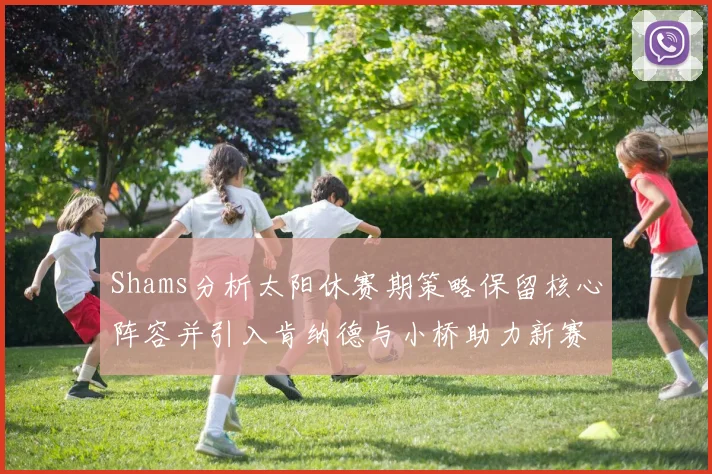 Shams分析太阳休赛期策略保留核心阵容并引入肯纳德与小桥助力新赛季