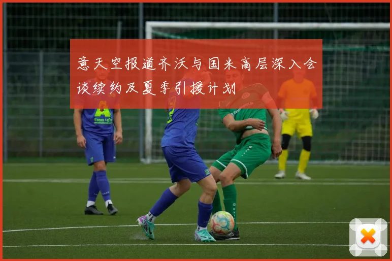 意天空报道齐沃与国米高层深入会谈续约及夏季引援计划