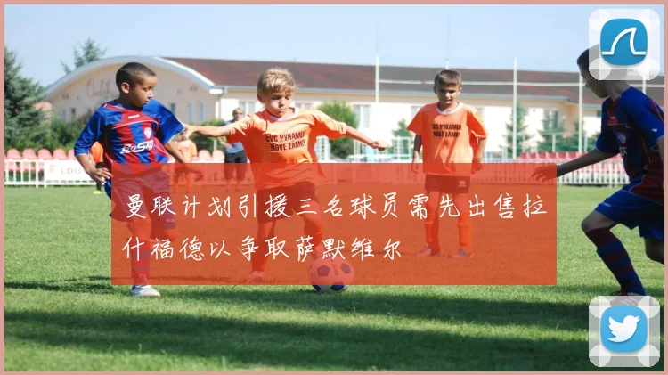 曼联计划引援三名球员需先出售拉什福德以争取萨默维尔