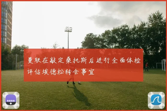 曼联在敲定桑托斯后进行全面体检评估埃德松转会事宜