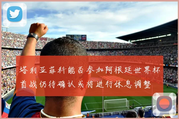 塔利亚菲科能否参加阿根廷世界杯首战仍待确认或将进行休息调整