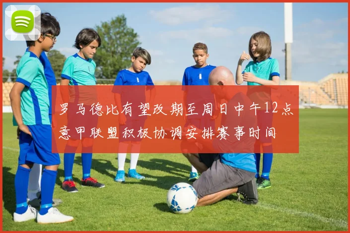 罗马德比有望改期至周日中午12点意甲联盟积极协调安排赛事时间