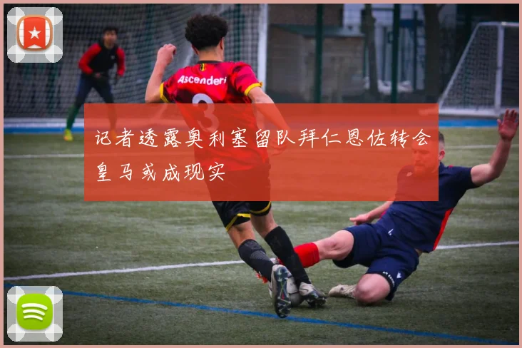 记者透露奥利塞留队拜仁恩佐转会皇马或成现实