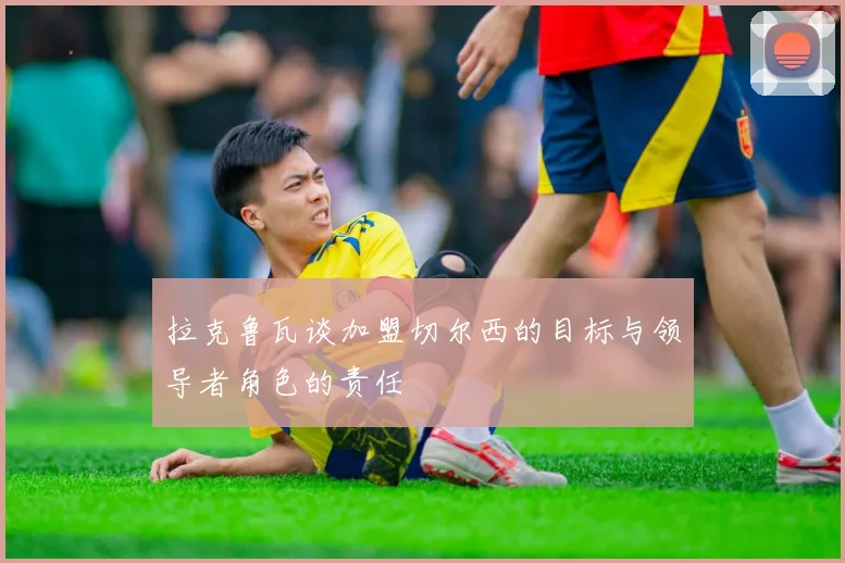 拉克鲁瓦谈加盟切尔西的目标与领导者角色的责任