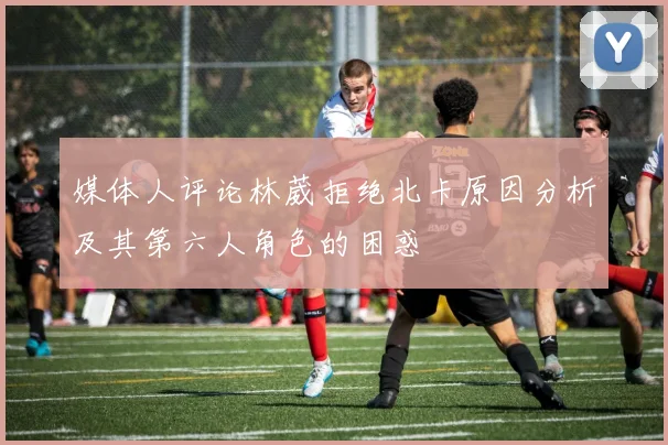 媒体人评论林葳拒绝北卡原因分析及其第六人角色的困惑