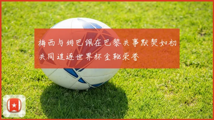 梅西与姆巴佩在巴黎共事默契如初共同追逐世界杯金靴荣誉
