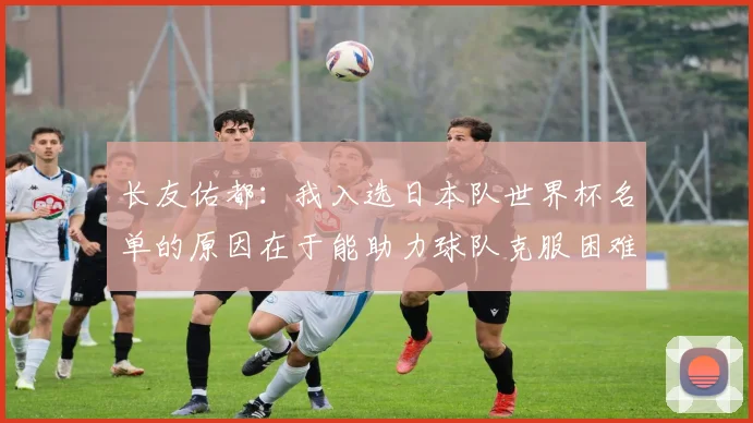 长友佑都：我入选日本队世界杯名单的原因在于能助力球队克服困难