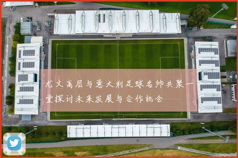 尤文高层与意大利足球名帅共聚一堂探讨未来发展与合作机会