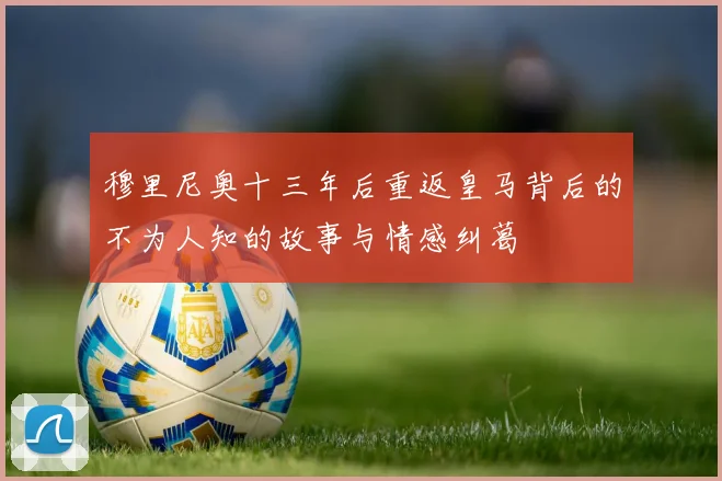 穆里尼奥十三年后重返皇马背后的不为人知的故事与情感纠葛