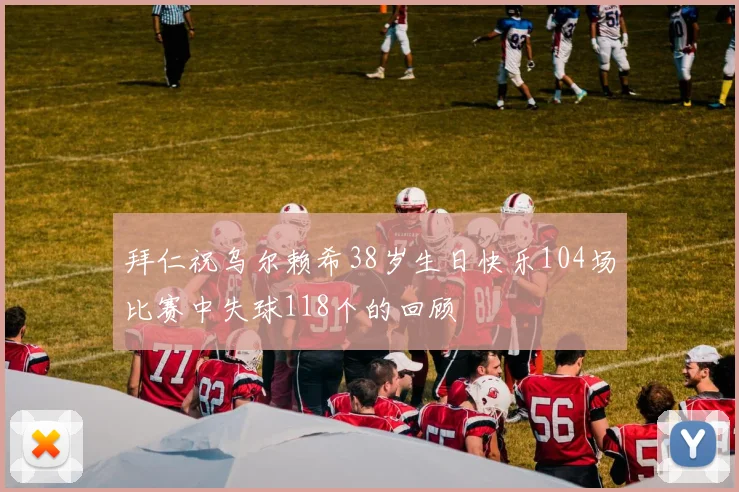 拜仁祝乌尔赖希38岁生日快乐104场比赛中失球118个的回顾