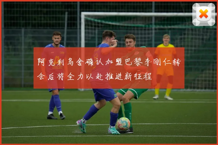 阿克利乌舍确认加盟巴黎李刚仁转会后将全力以赴推进新征程
