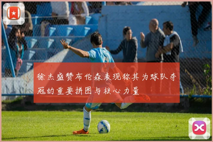 徐杰盛赞布伦森表现称其为球队夺冠的重要拼图与核心力量