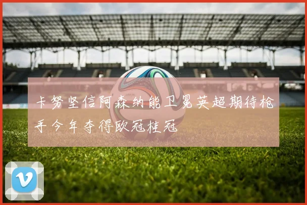 卡努坚信阿森纳能卫冕英超期待枪手今年夺得欧冠桂冠