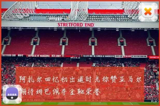 阿扎尔回忆初出道时光称赞亚马尔期待姆巴佩夺金靴荣誉