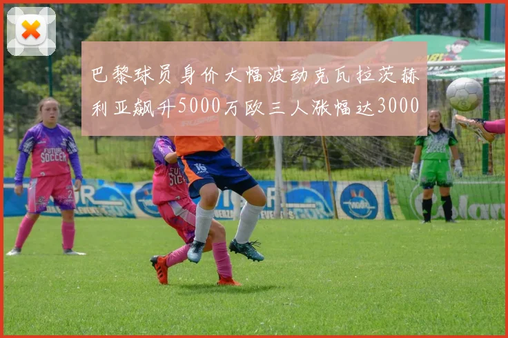 巴黎球员身价大幅波动克瓦拉茨赫利亚飙升5000万欧三人涨幅达3000万欧