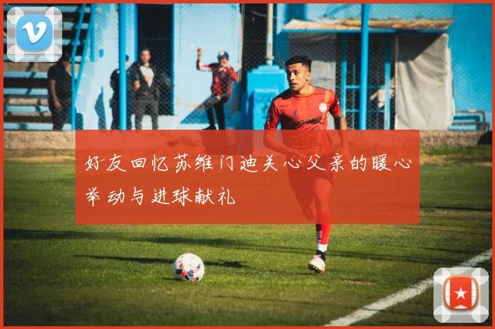 好友回忆苏维门迪关心父亲的暖心举动与进球献礼
